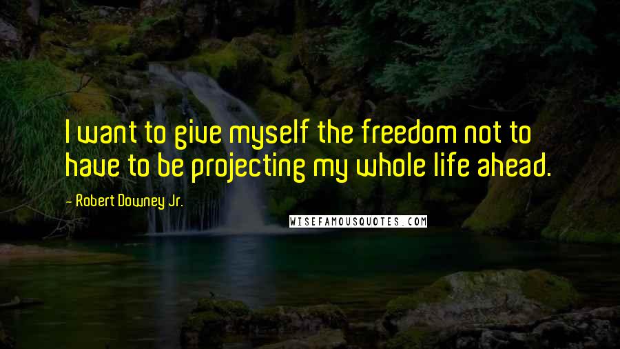 Robert Downey Jr. Quotes: I want to give myself the freedom not to have to be projecting my whole life ahead.