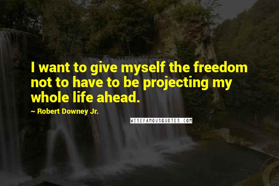 Robert Downey Jr. Quotes: I want to give myself the freedom not to have to be projecting my whole life ahead.