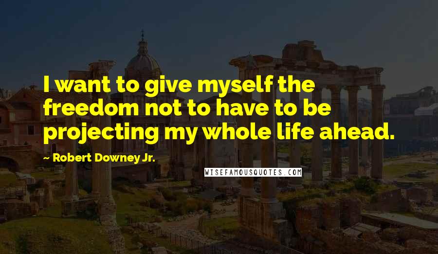 Robert Downey Jr. Quotes: I want to give myself the freedom not to have to be projecting my whole life ahead.