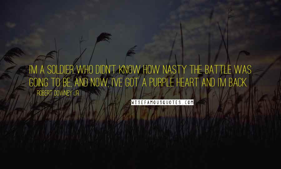 Robert Downey Jr. Quotes: I'm a soldier who didn't know how nasty the battle was going to be, and now, I've got a purple heart and I'm back.