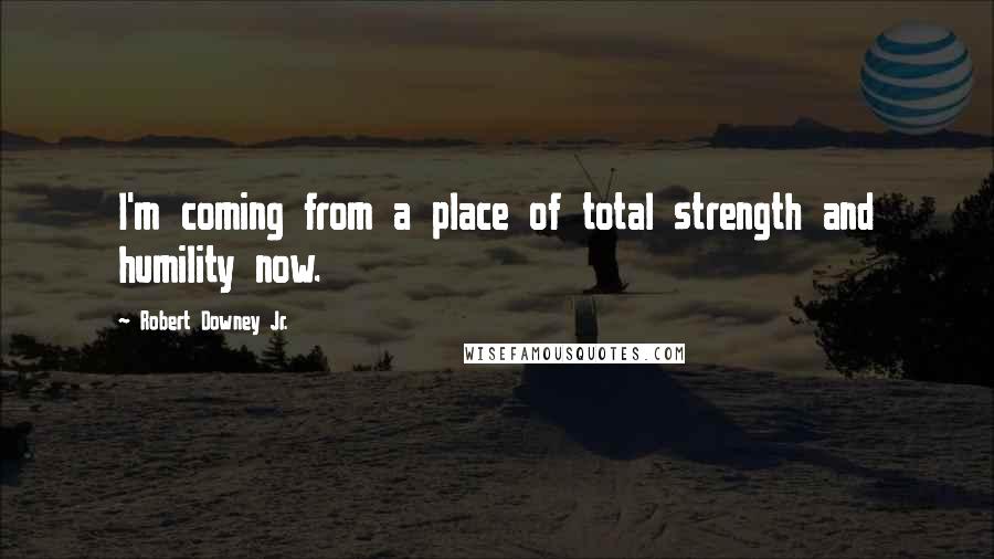 Robert Downey Jr. Quotes: I'm coming from a place of total strength and humility now.