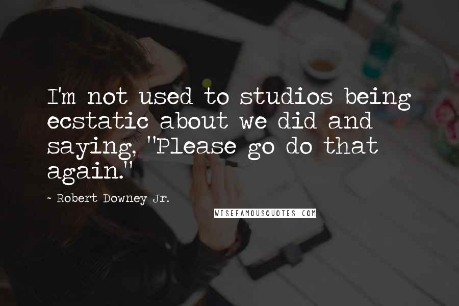 Robert Downey Jr. Quotes: I'm not used to studios being ecstatic about we did and saying, "Please go do that again."