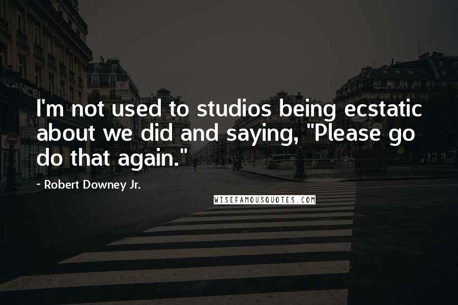 Robert Downey Jr. Quotes: I'm not used to studios being ecstatic about we did and saying, "Please go do that again."