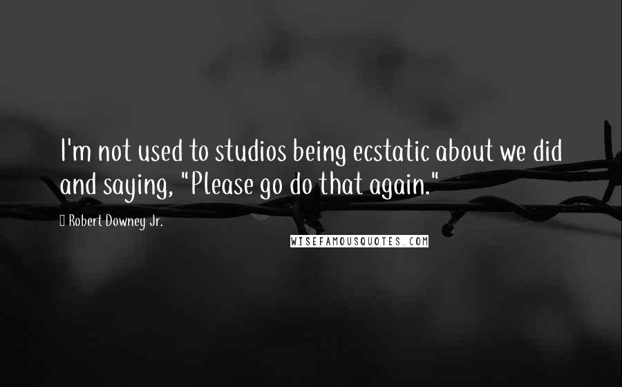 Robert Downey Jr. Quotes: I'm not used to studios being ecstatic about we did and saying, "Please go do that again."