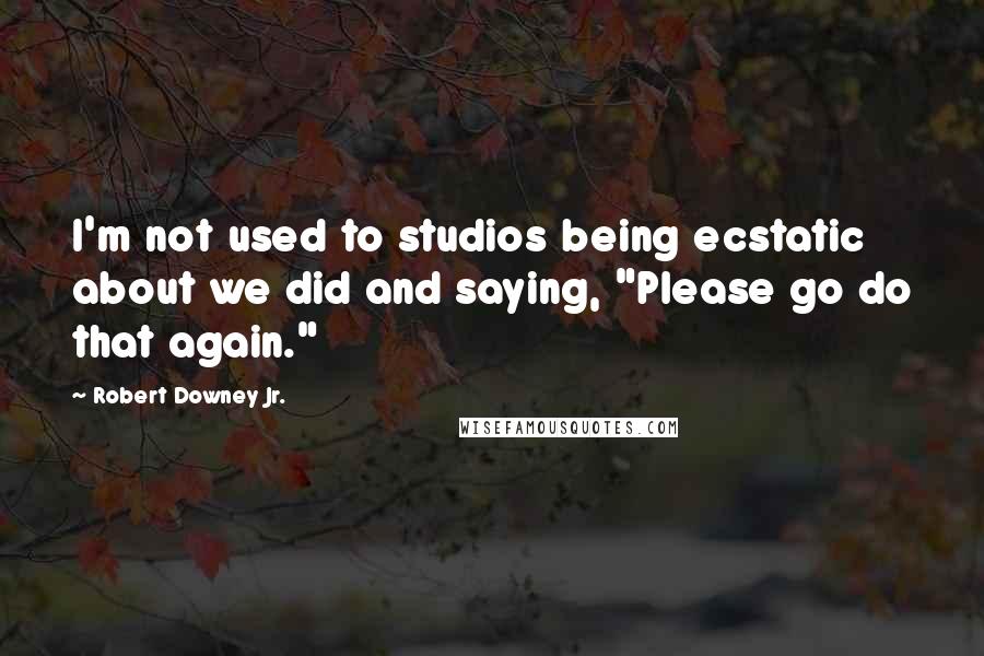 Robert Downey Jr. Quotes: I'm not used to studios being ecstatic about we did and saying, "Please go do that again."