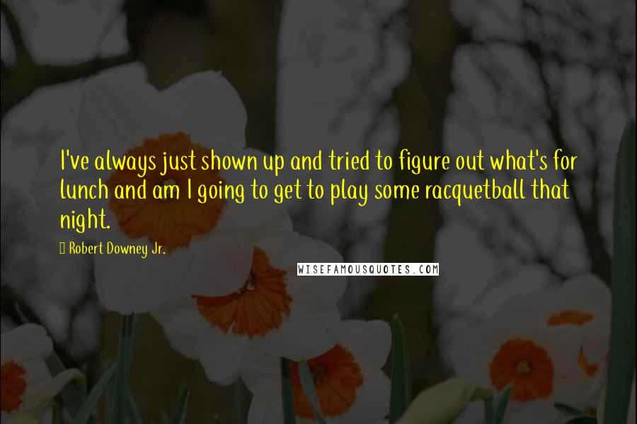 Robert Downey Jr. Quotes: I've always just shown up and tried to figure out what's for lunch and am I going to get to play some racquetball that night.