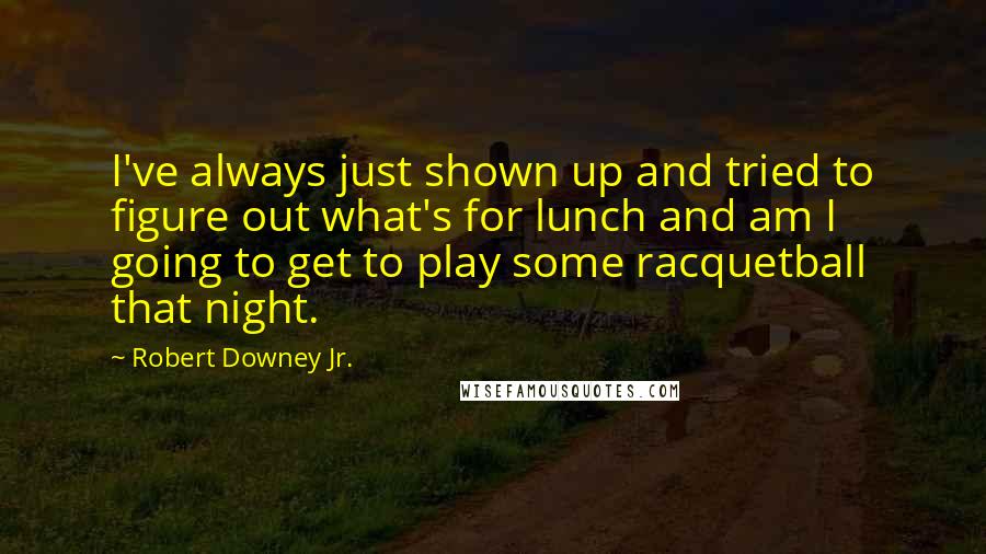 Robert Downey Jr. Quotes: I've always just shown up and tried to figure out what's for lunch and am I going to get to play some racquetball that night.