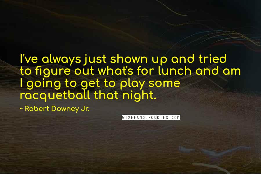 Robert Downey Jr. Quotes: I've always just shown up and tried to figure out what's for lunch and am I going to get to play some racquetball that night.