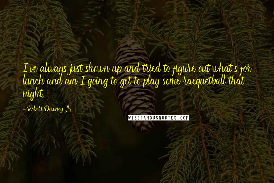 Robert Downey Jr. Quotes: I've always just shown up and tried to figure out what's for lunch and am I going to get to play some racquetball that night.