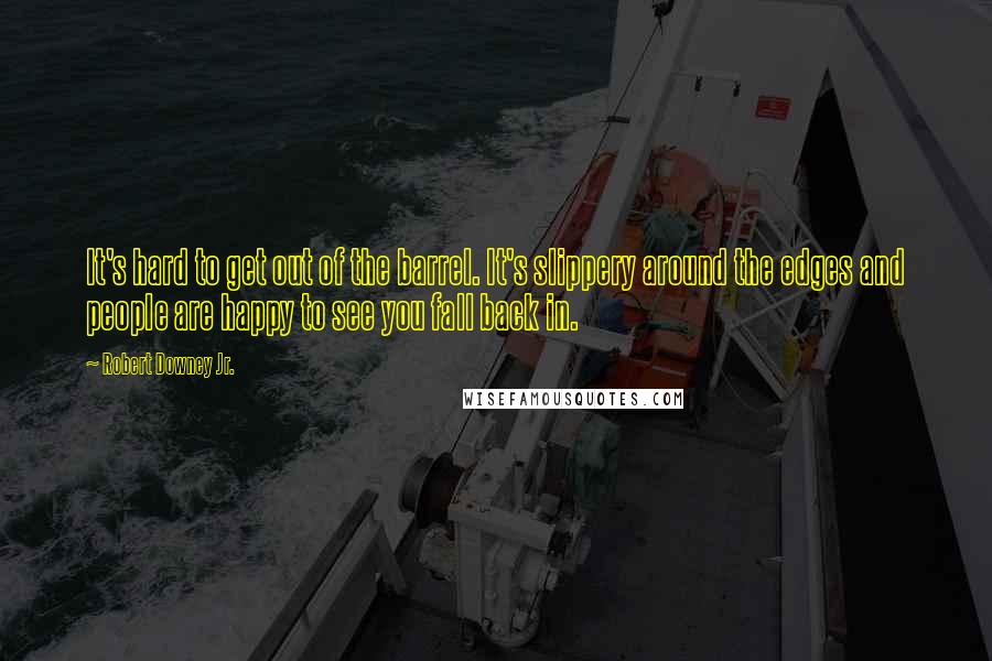Robert Downey Jr. Quotes: It's hard to get out of the barrel. It's slippery around the edges and people are happy to see you fall back in.