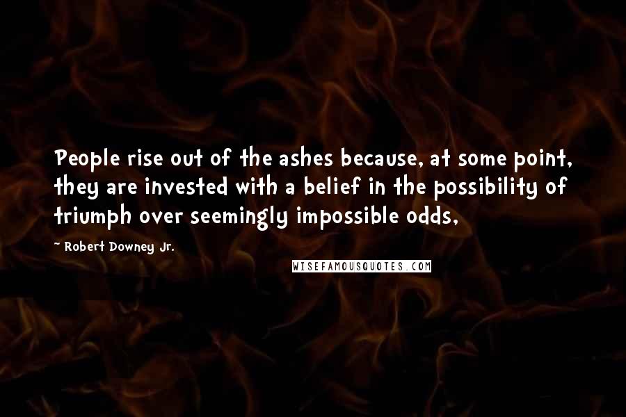 Robert Downey Jr. Quotes: People rise out of the ashes because, at some point, they are invested with a belief in the possibility of triumph over seemingly impossible odds,