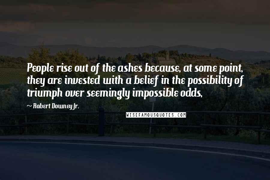 Robert Downey Jr. Quotes: People rise out of the ashes because, at some point, they are invested with a belief in the possibility of triumph over seemingly impossible odds,