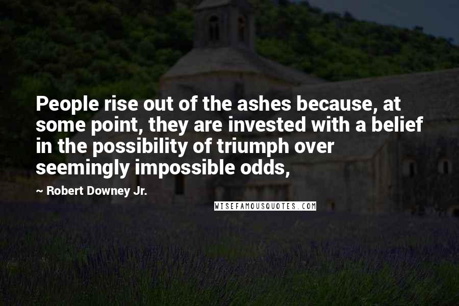 Robert Downey Jr. Quotes: People rise out of the ashes because, at some point, they are invested with a belief in the possibility of triumph over seemingly impossible odds,