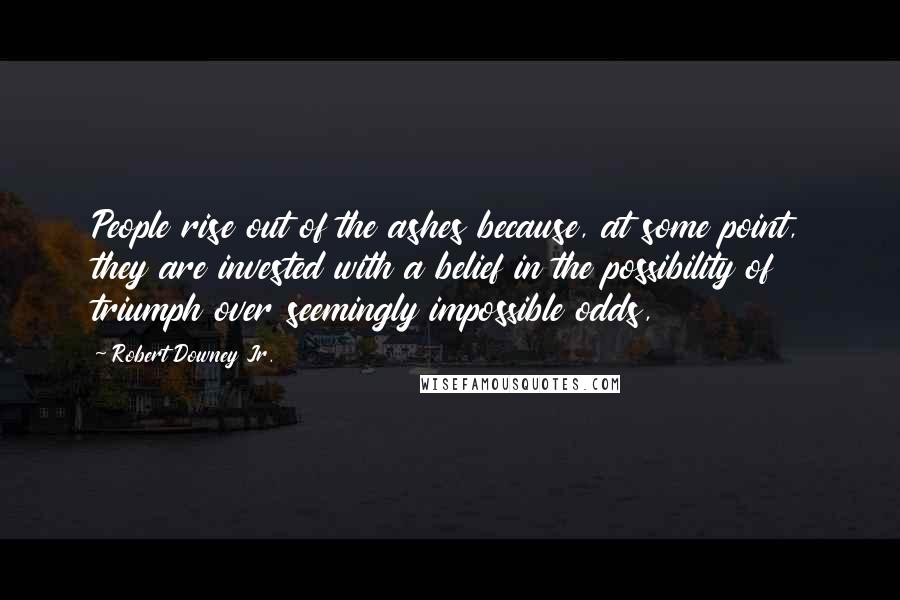 Robert Downey Jr. Quotes: People rise out of the ashes because, at some point, they are invested with a belief in the possibility of triumph over seemingly impossible odds,