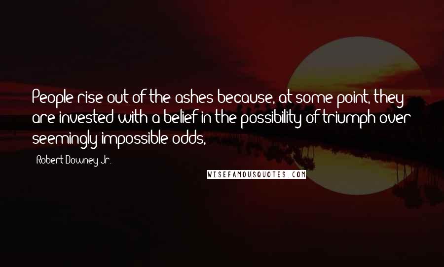 Robert Downey Jr. Quotes: People rise out of the ashes because, at some point, they are invested with a belief in the possibility of triumph over seemingly impossible odds,