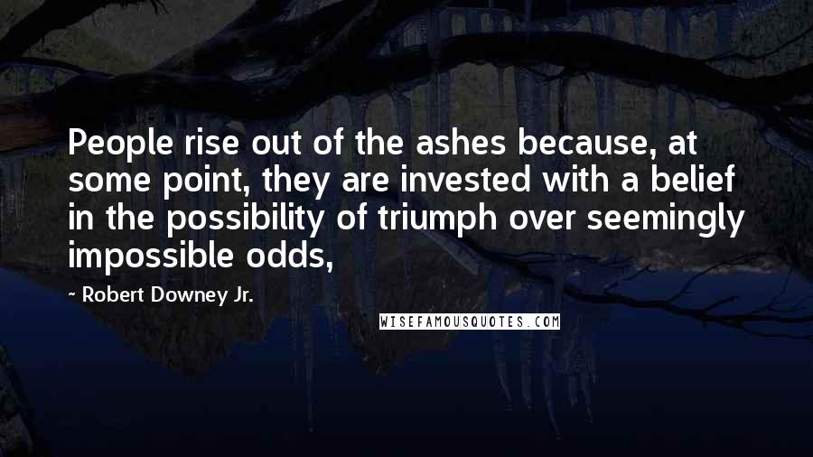 Robert Downey Jr. Quotes: People rise out of the ashes because, at some point, they are invested with a belief in the possibility of triumph over seemingly impossible odds,