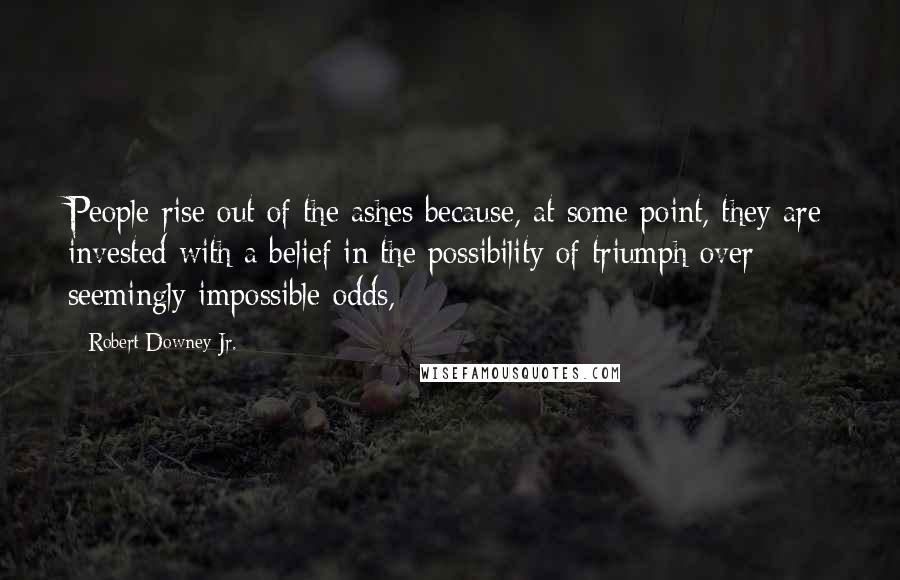 Robert Downey Jr. Quotes: People rise out of the ashes because, at some point, they are invested with a belief in the possibility of triumph over seemingly impossible odds,