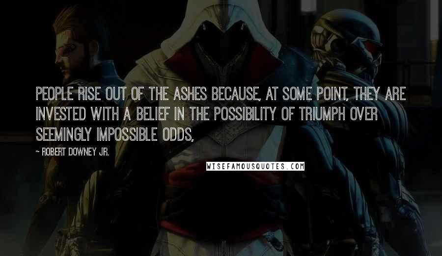 Robert Downey Jr. Quotes: People rise out of the ashes because, at some point, they are invested with a belief in the possibility of triumph over seemingly impossible odds,