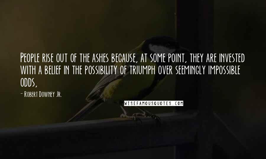 Robert Downey Jr. Quotes: People rise out of the ashes because, at some point, they are invested with a belief in the possibility of triumph over seemingly impossible odds,