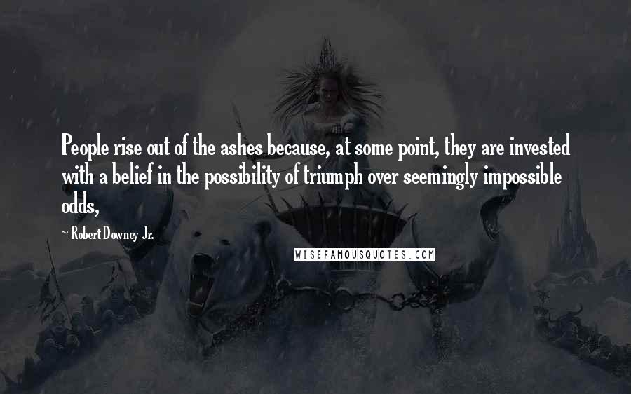 Robert Downey Jr. Quotes: People rise out of the ashes because, at some point, they are invested with a belief in the possibility of triumph over seemingly impossible odds,