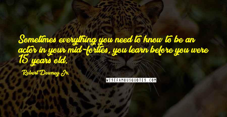 Robert Downey Jr. Quotes: Sometimes everything you need to know to be an actor in your mid-forties, you learn before you were 15 years old.