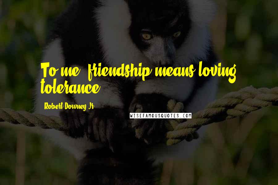 Robert Downey Jr. Quotes: To me, friendship means loving tolerance.