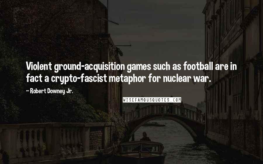 Robert Downey Jr. Quotes: Violent ground-acquisition games such as football are in fact a crypto-fascist metaphor for nuclear war.