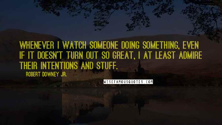 Robert Downey Jr. Quotes: Whenever I watch someone doing something, even if it doesn't turn out so great, I at least admire their intentions and stuff.