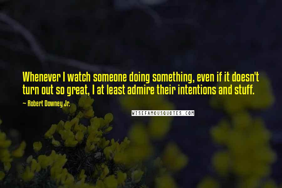 Robert Downey Jr. Quotes: Whenever I watch someone doing something, even if it doesn't turn out so great, I at least admire their intentions and stuff.