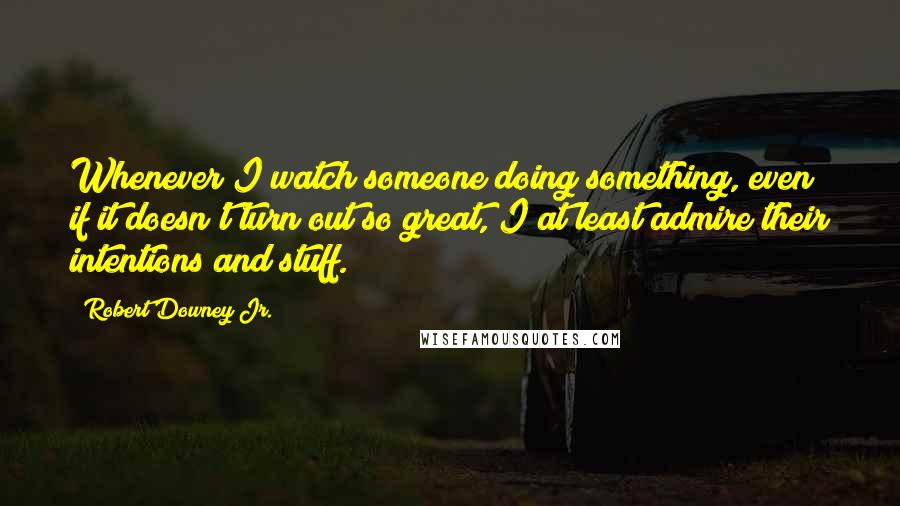 Robert Downey Jr. Quotes: Whenever I watch someone doing something, even if it doesn't turn out so great, I at least admire their intentions and stuff.