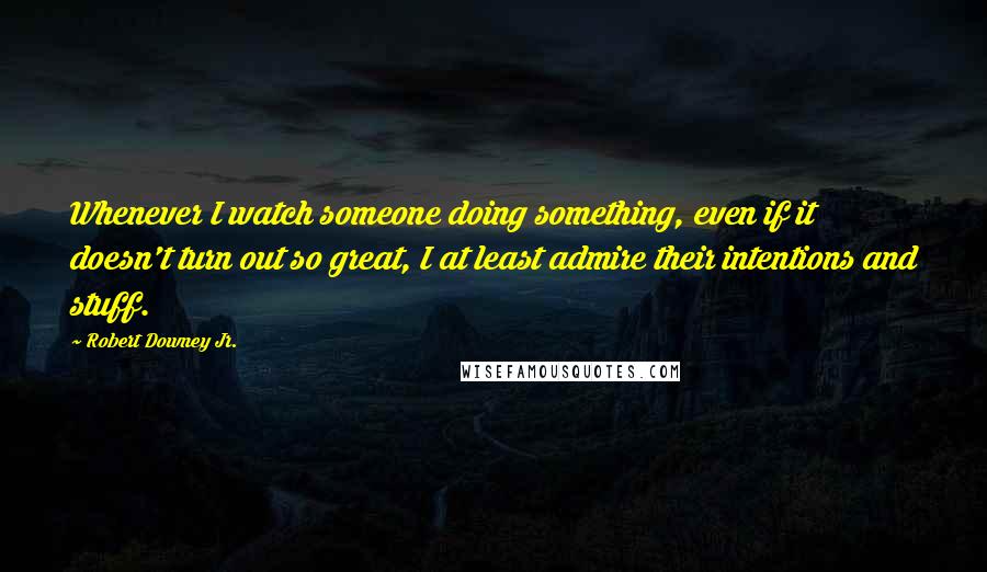 Robert Downey Jr. Quotes: Whenever I watch someone doing something, even if it doesn't turn out so great, I at least admire their intentions and stuff.