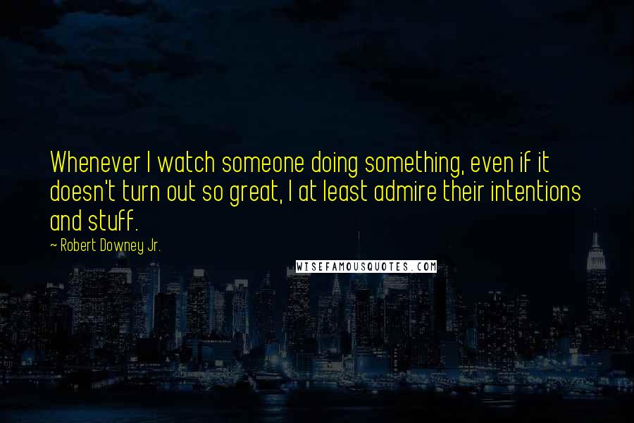 Robert Downey Jr. Quotes: Whenever I watch someone doing something, even if it doesn't turn out so great, I at least admire their intentions and stuff.