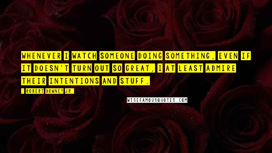 Robert Downey Jr. Quotes: Whenever I watch someone doing something, even if it doesn't turn out so great, I at least admire their intentions and stuff.