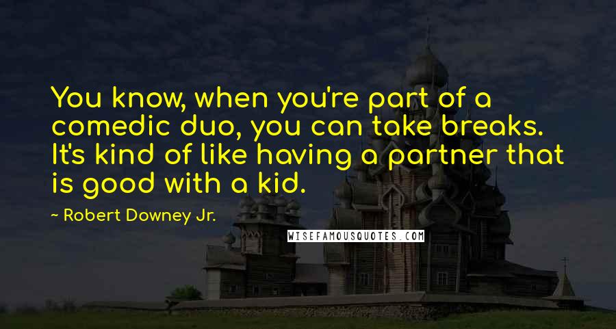 Robert Downey Jr. Quotes: You know, when you're part of a comedic duo, you can take breaks. It's kind of like having a partner that is good with a kid.