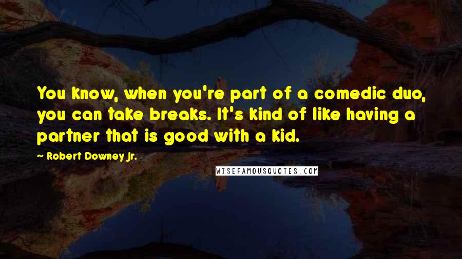 Robert Downey Jr. Quotes: You know, when you're part of a comedic duo, you can take breaks. It's kind of like having a partner that is good with a kid.