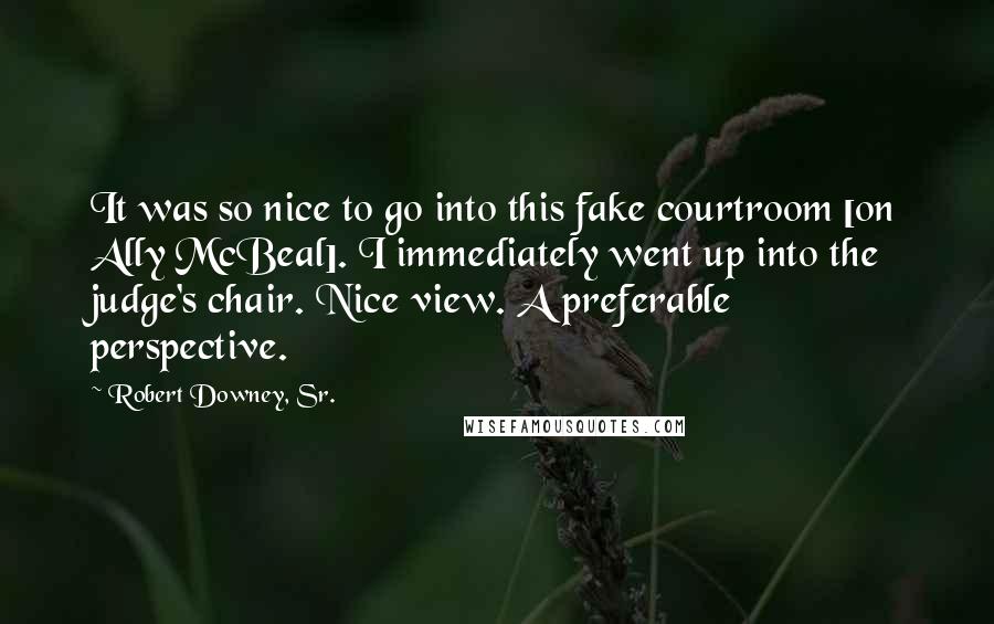 Robert Downey, Sr. Quotes: It was so nice to go into this fake courtroom [on Ally McBeal]. I immediately went up into the judge's chair. Nice view. A preferable perspective.