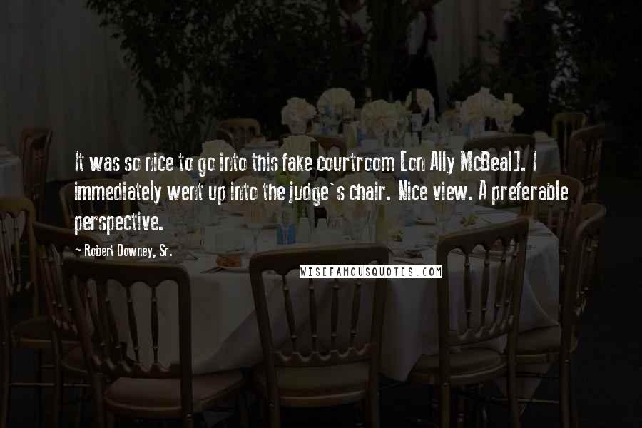 Robert Downey, Sr. Quotes: It was so nice to go into this fake courtroom [on Ally McBeal]. I immediately went up into the judge's chair. Nice view. A preferable perspective.