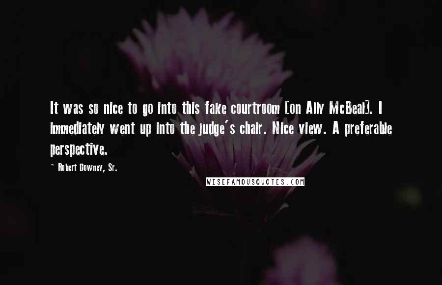 Robert Downey, Sr. Quotes: It was so nice to go into this fake courtroom [on Ally McBeal]. I immediately went up into the judge's chair. Nice view. A preferable perspective.