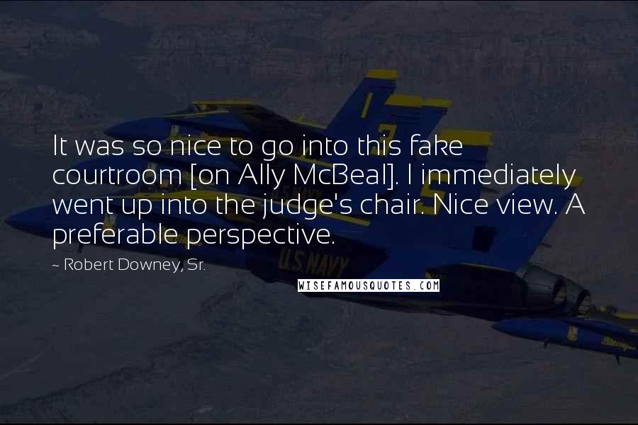 Robert Downey, Sr. Quotes: It was so nice to go into this fake courtroom [on Ally McBeal]. I immediately went up into the judge's chair. Nice view. A preferable perspective.