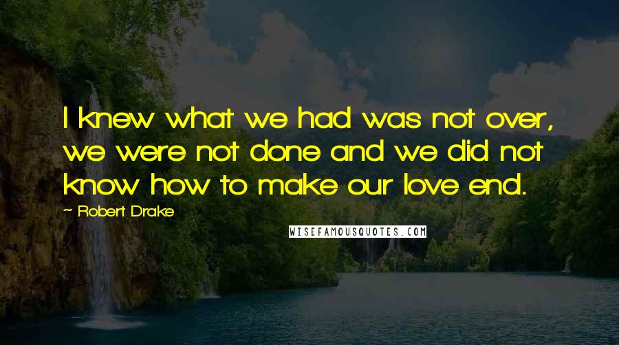 Robert Drake Quotes: I knew what we had was not over, we were not done and we did not know how to make our love end.