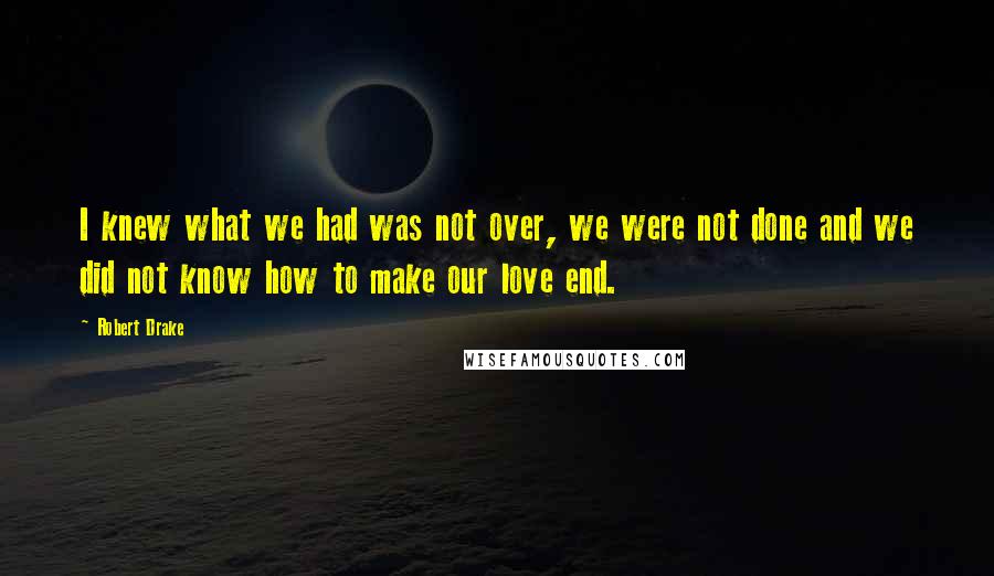 Robert Drake Quotes: I knew what we had was not over, we were not done and we did not know how to make our love end.