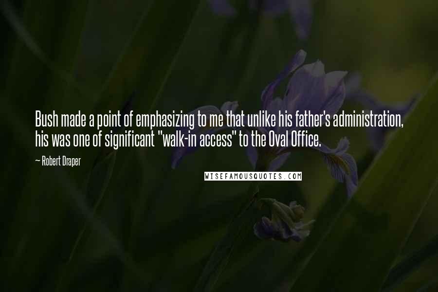 Robert Draper Quotes: Bush made a point of emphasizing to me that unlike his father's administration, his was one of significant "walk-in access" to the Oval Office.