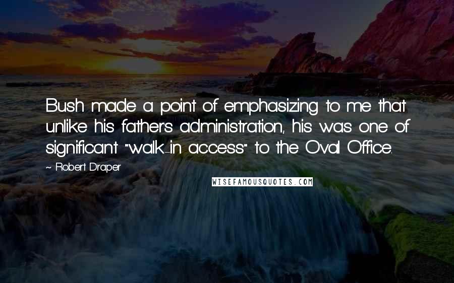 Robert Draper Quotes: Bush made a point of emphasizing to me that unlike his father's administration, his was one of significant "walk-in access" to the Oval Office.