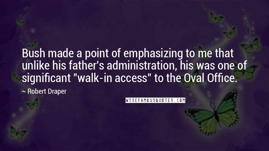 Robert Draper Quotes: Bush made a point of emphasizing to me that unlike his father's administration, his was one of significant "walk-in access" to the Oval Office.