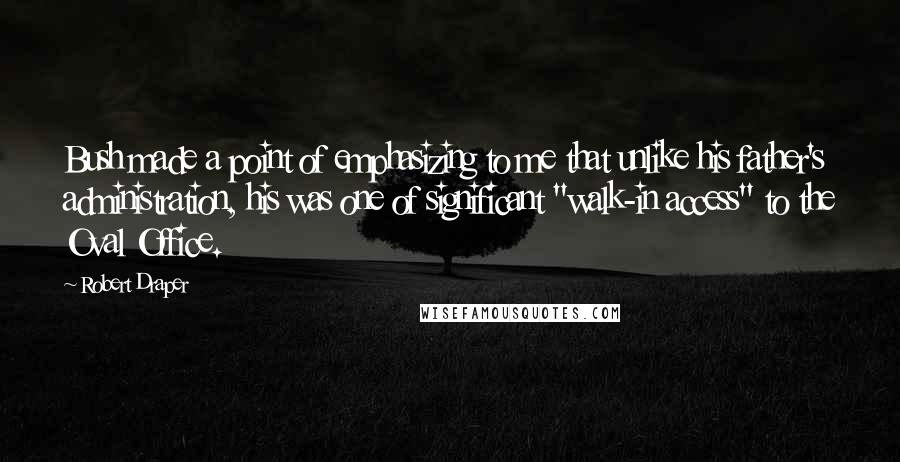 Robert Draper Quotes: Bush made a point of emphasizing to me that unlike his father's administration, his was one of significant "walk-in access" to the Oval Office.