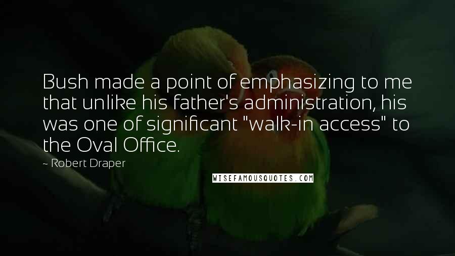 Robert Draper Quotes: Bush made a point of emphasizing to me that unlike his father's administration, his was one of significant "walk-in access" to the Oval Office.