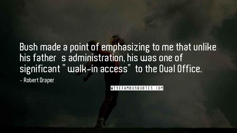 Robert Draper Quotes: Bush made a point of emphasizing to me that unlike his father's administration, his was one of significant "walk-in access" to the Oval Office.
