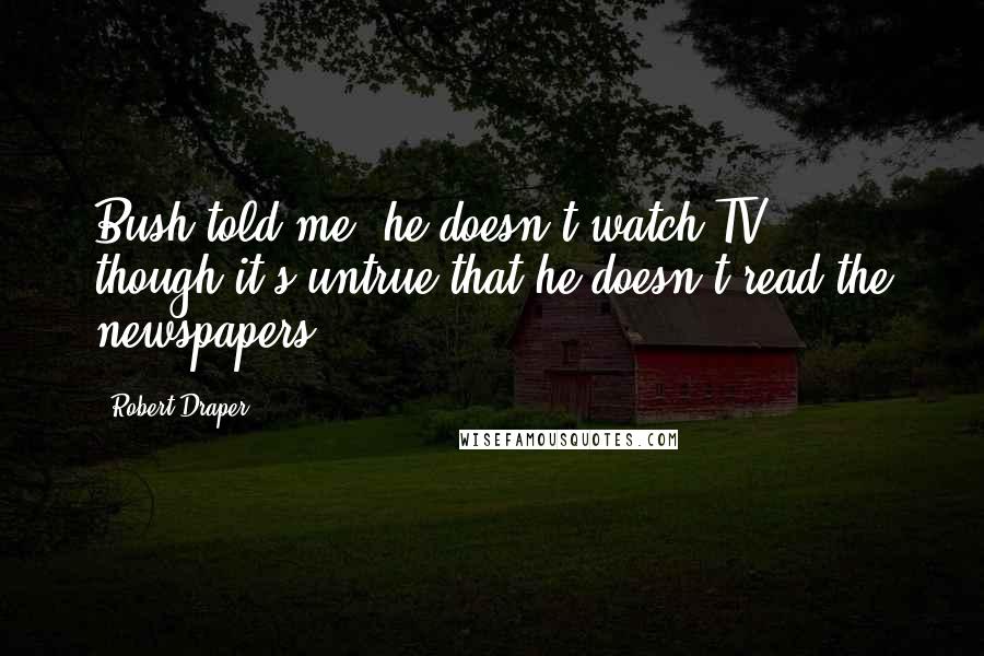 Robert Draper Quotes: Bush told me, he doesn't watch TV ... though it's untrue that he doesn't read the newspapers.