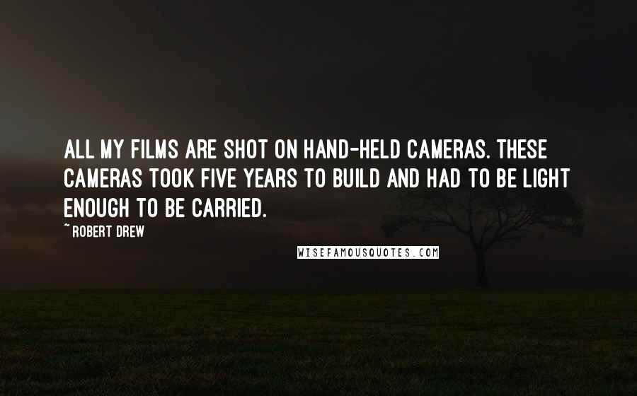 Robert Drew Quotes: All my films are shot on hand-held cameras. These cameras took five years to build and had to be light enough to be carried.