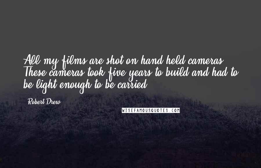 Robert Drew Quotes: All my films are shot on hand-held cameras. These cameras took five years to build and had to be light enough to be carried.